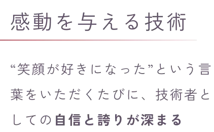 感動を与える技術“笑顔が好きになった”という言葉をいただくたびに、技術者としての自信と誇りが深まる