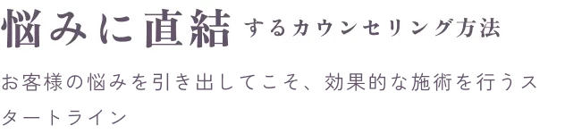 悩みに直結するカウンセリング方法。お客様の悩みを引き出してこそ、効果的な施術を行うスタートライン。