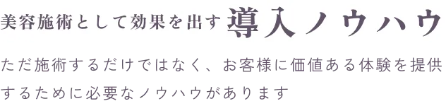 美容施術として効果を出す導入ノウハウ。施術するだけでなく、お客様に価値ある体験を提供するためのノウハウがあります。