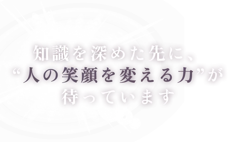 知識を深めた先に、“人の笑顔を変える力”が待っています。