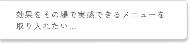 効果をその場で実感できるメニューを取り入れたい…